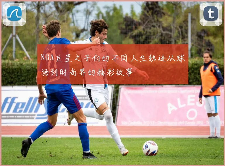 NBA巨星之子们的不同人生轨迹从球场到时尚界的精彩故事