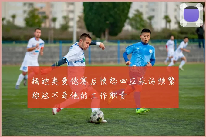 扬迪奥曼德赛后愤怒回应采访频繁称这不是他的工作职责