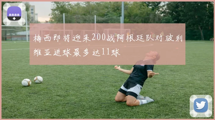 梅西即将迎来200战阿根廷队对玻利维亚进球最多达11球