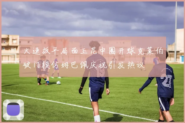 火速扳平局面玉昆中圈开球克莱伯破门模仿姆巴佩庆祝引发热议
