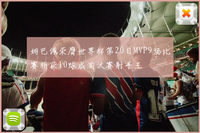 姆巴佩荣膺世界杯第20日MVP9场比赛斩获10球成淘汰赛射手王