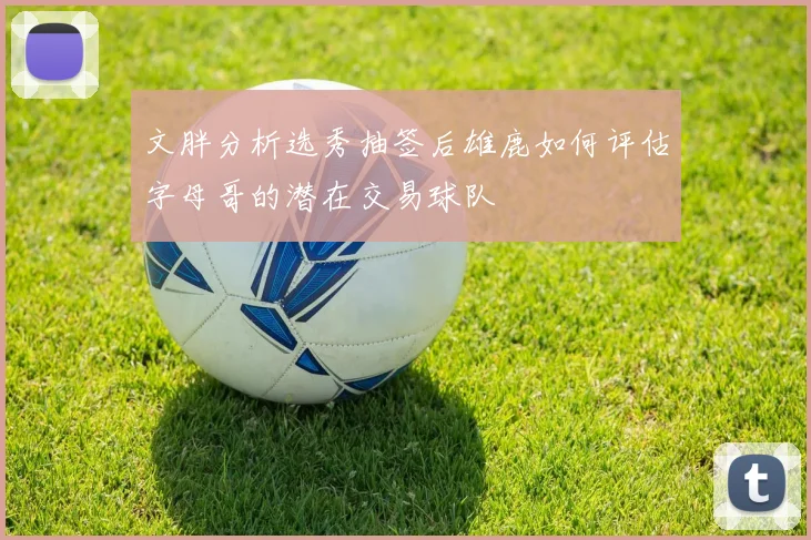 文胖分析选秀抽签后雄鹿如何评估字母哥的潜在交易球队