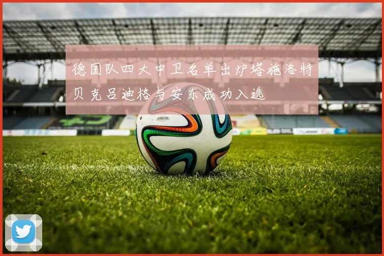 德国队四大中卫名单出炉塔施洛特贝克吕迪格与安东成功入选