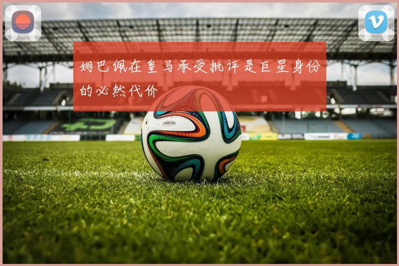 姆巴佩在皇马承受批评是巨星身份的必然代价