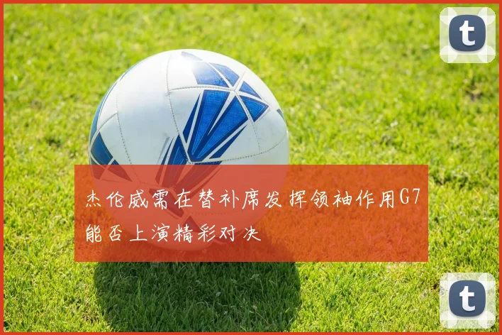杰伦威需在替补席发挥领袖作用G7能否上演精彩对决