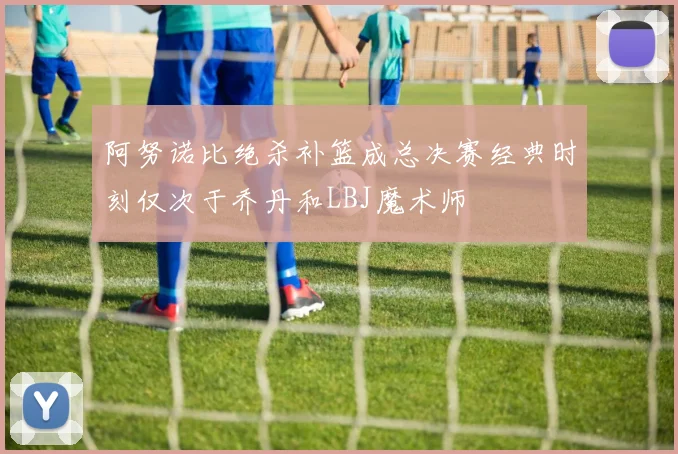 阿努诺比绝杀补篮成总决赛经典时刻仅次于乔丹和LBJ魔术师