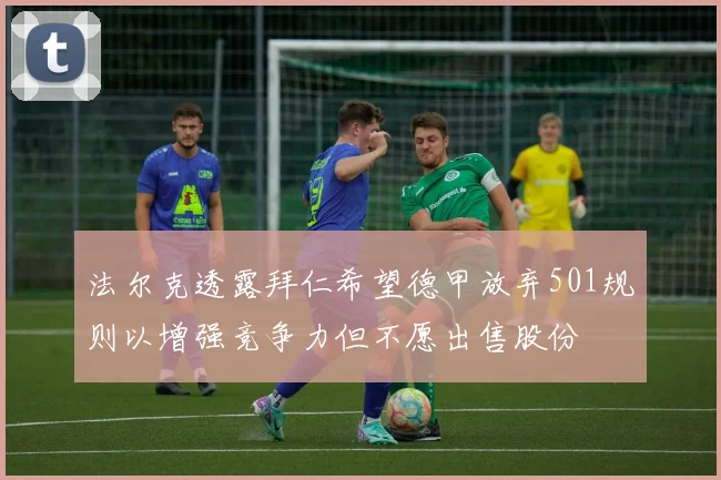法尔克透露拜仁希望德甲放弃501规则以增强竞争力但不愿出售股份