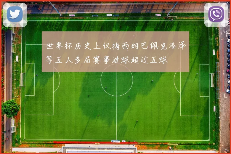 世界杯历史上仅梅西姆巴佩克洛泽等五人多届赛事进球超过五球