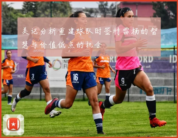 美记分析重建球队时签特雷杨的智慧与价值低点的机会