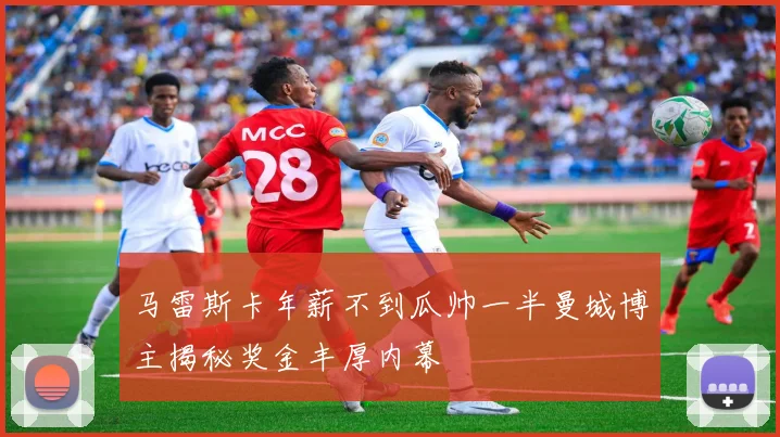 马雷斯卡年薪不到瓜帅一半曼城博主揭秘奖金丰厚内幕