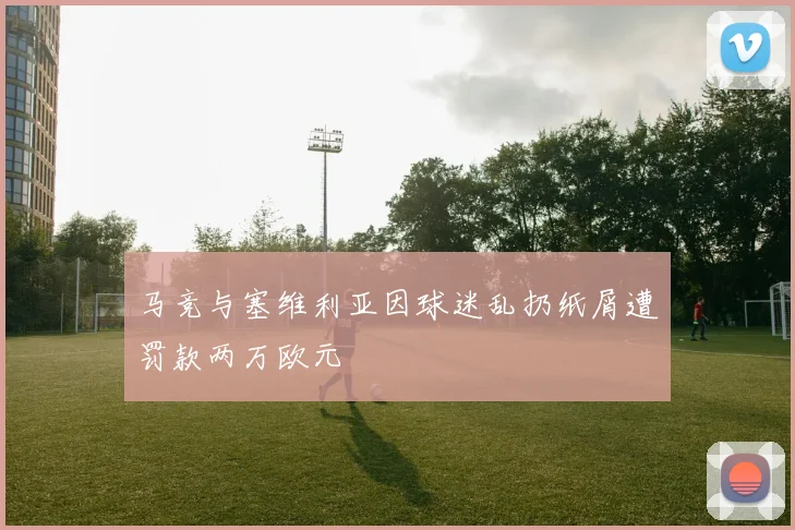 马竞与塞维利亚因球迷乱扔纸屑遭罚款两万欧元
