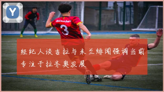经纪人谈吉拉与米兰绯闻强调当前专注于拉齐奥发展
