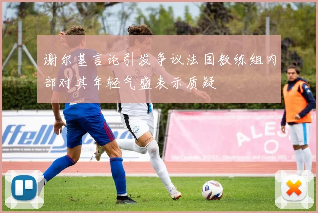 谢尔基言论引发争议法国教练组内部对其年轻气盛表示质疑
