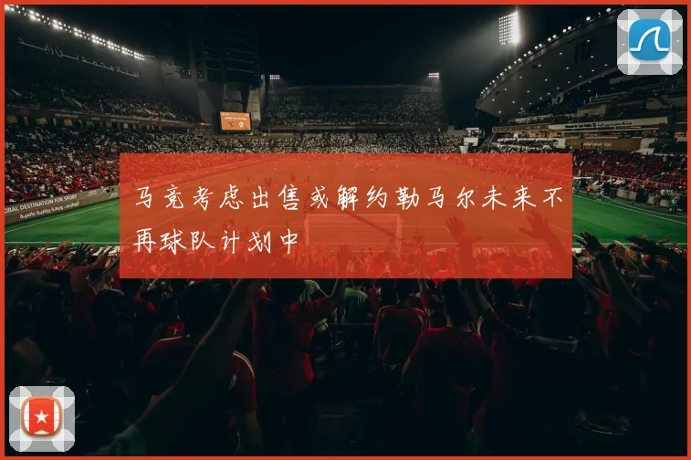 马竞考虑出售或解约勒马尔未来不再球队计划中