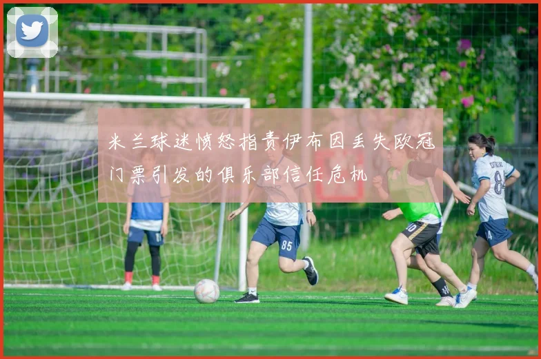 米兰球迷愤怒指责伊布因丢失欧冠门票引发的俱乐部信任危机