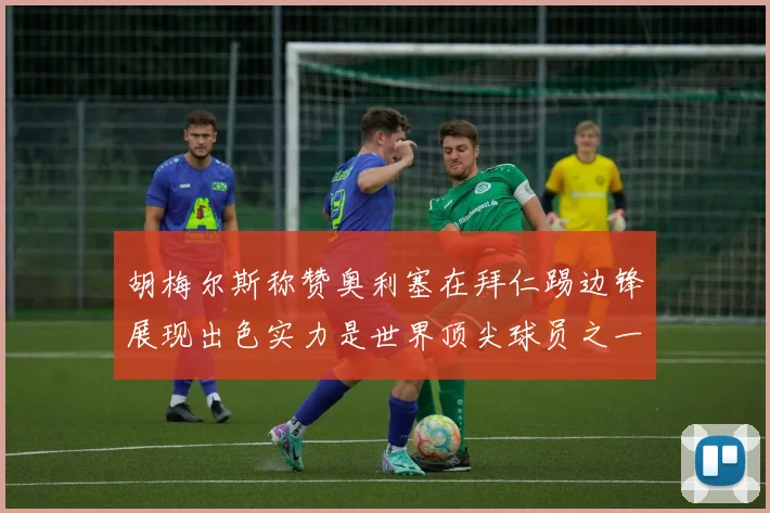 胡梅尔斯称赞奥利塞在拜仁踢边锋展现出色实力是世界顶尖球员之一