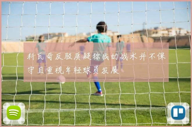 科瓦奇反驳质疑称我的战术并不保守且重视年轻球员发展